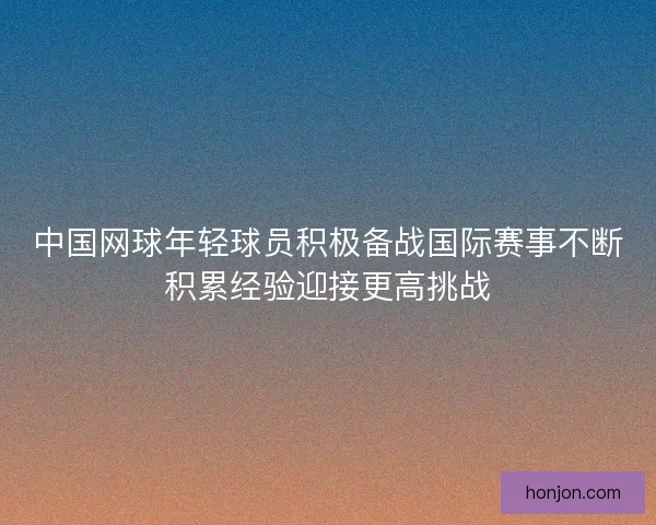 中国网球年轻球员积极备战国际赛事不断积累经验迎接更高挑战