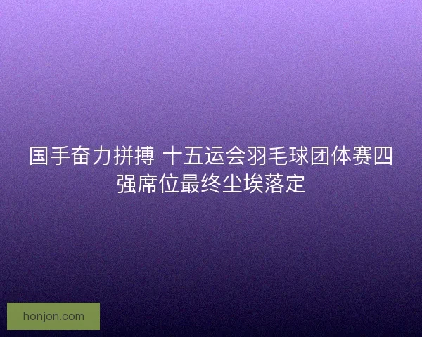 国手奋力拼搏 十五运会羽毛球团体赛四强席位最终尘埃落定