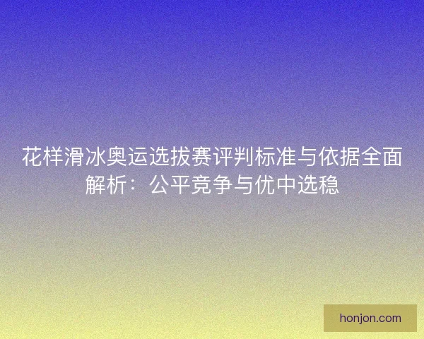 花样滑冰奥运选拔赛评判标准与依据全面解析：公平竞争与优中选稳