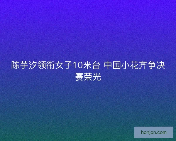 陈芋汐领衔女子10米台 中国小花齐争决赛荣光