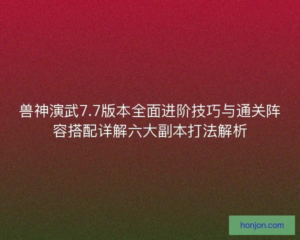 兽神演武7.7版本全面进阶技巧与通关阵容搭配详解六大副本打法解析