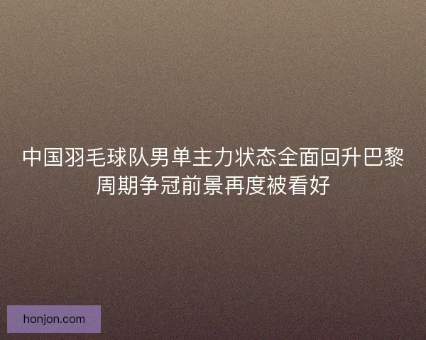 中国羽毛球队男单主力状态全面回升巴黎周期争冠前景再度被看好